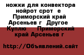 ножки для конвектора нойрот срот 5е - Приморский край, Арсеньев г. Другое » Куплю   . Приморский край,Арсеньев г.